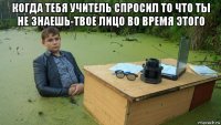 когда тебя учитель спросил то что ты не знаешь-твое лицо во время этого 