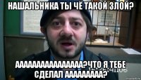 нашальника ты чё такой злой? аааааааааааааааа?что я тебе сделал ааааааааа?