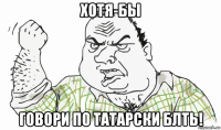 хотя-бы говори по татарски блть!