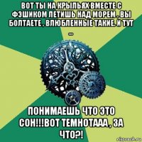 вот ты на крыльях вместе с фэшиком летишь над морем , вы болтаете , влюбленные такие. и тут ... понимаешь что это сон!!!вот темнотааа , за что?!