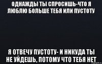 однажды ты спросишь-что я люблю больше тебя или пустоту я отвечу пустоту- и никуда ты не уйдешь, потому что тебя нет