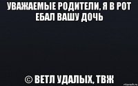 уважаемые родители, я в рот ебал вашу дочь © ветл удалых, твж