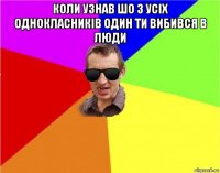 коли узнав шо з усіх однокласників один ти вибився в люди 