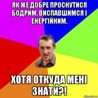 як же добре проснутися бодрим, виспавшимся і енергійним. хотя откуда мені знати?!