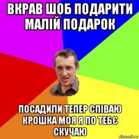 вкрав шоб подарити малій подарок посадили тепер співаю крошка моя я по тебє скучаю