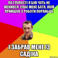 по глупості я був чуть не женився. спас мене батя, якій прийшов з роботи пораньше і забрав мене із садіка