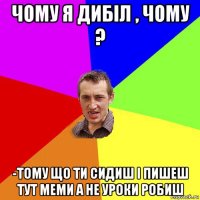 чому я дибіл , чому ? -тому що ти сидиш і пишеш тут меми а не уроки робиш