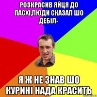 розкрасив яйця до пасхі,люди сказал шо дебіл- я ж не знав шо курині нада красить