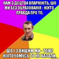 нам з дєцтва впарюють, шо ми без образованія - ніхто. правда про то, шо і з вищим ми - тоже ніхточомусь то не казали.