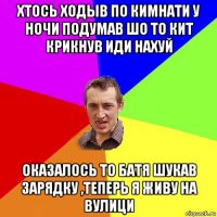 хтось ходыв по кимнати у ночи подумав шо то кит крикнув иди нахуй оказалось то батя шукав зарядку ,теперь я живу на вулици