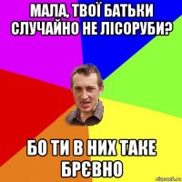 мала, твої батьки случайно не лісоруби? бо ти в них таке брєвно