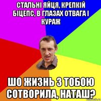 стальні яйця, крепкій біцепс, в глазах отвага і кураж шо жизнь з тобою сотворила, наташ?