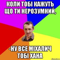 коли тобі кажуть що ти нерозумний, -ну все міхалич тобі хана