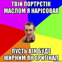 твій портрєтік маслом я нарісовав пусть він буде жирним як оригінал