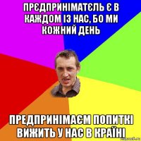 прєдприніматєль є в каждом із нас, бо ми кожний день предпринімаєм попиткі вижить у нас в країні