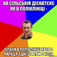 на сільській діскатєкє як в поліклініці - тільки в поліклініці кров з пальця здаєш а там з носа