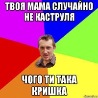 твоя мама случайно не каструля чого ти така кришка