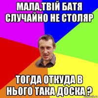 мала,твій батя случайно не столяр тогда откуда в нього така доска ?