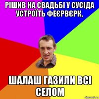 рішив на свадьбі у сусіда устроїть феєрвєрк, шалаш газили всі селом