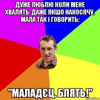 дуже люблю коли мене хвалять. даже якшо накосячу, мала так і говорить: "маладєц, блять!"