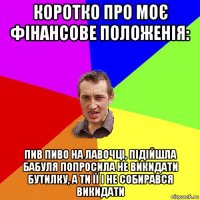 коротко про моє фінансове положенія: пив пиво на лавочці, підійшла бабуля попросила не викидати бутилку, а ти її і не собирався викидати