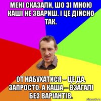 мені сказали, шо зі мною каші не звариш. і це дійсно так. от набухатися – це да. запросто. а каша – взагалі без варіантів.