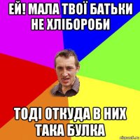 ей! мала твої батьки не хлібороби тоді откуда в них така булка