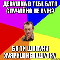 девушка в тебе батя случайно не вуж? бо ти шипуни хуяриш ненашутку