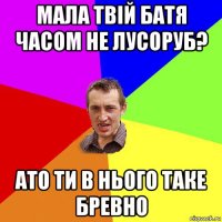 мала твій батя часом не лусоруб? ато ти в нього таке бревно