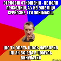 серйозні отношенія - це коли приходиш, а у неї уже ліцо серйозне, і ти понімаєш, шо ти опять шось натворив ілі як всігда в чомусь винуватий