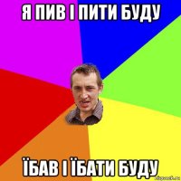 я пив і пити буду їбав і їбати буду