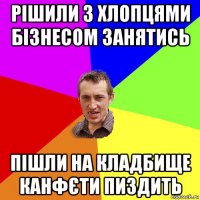 рішили з хлопцями бізнесом занятись пішли на кладбище канфєти пиздить