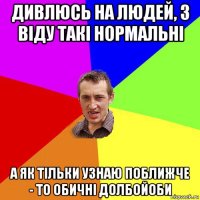 дивлюсь на людей, з віду такі нормальні а як тільки узнаю поближче - то обичні долбойоби