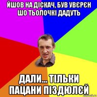 йшов на діскач, був увєрєн шо тьолочкі дадуть дали... тільки пацани піздюлєй