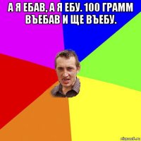 а я ебав, а я ебу. 100 грамм въебав и ще въебу. 