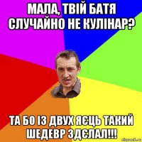 мала, твій батя случайно не кулінар? та бо із двух яєць такий шедевр здєлал!!!