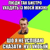 люди так бистро уходять із моєй жизні, шо я не успіваю сказати: ну і уйобуй