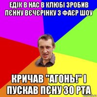 едік в нас в клюбі зробив пєнну вєчєрінку з фаєр шоу кричав ''агонь!'' і пускав пєну зо рта