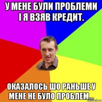 у мене були проблеми і я взяв кредит. оказалось шо раньше у мене не було проблем...