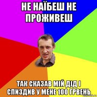 не наїбеш не проживеш так сказав мій дід і спиздив у мене 100 грвень