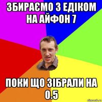 збираємо з едіком на айфон 7 поки що зібрали на 0.5