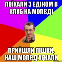 поїхали з едіком в клуб на мопєді прийшли пішки, наш мопєд угнали