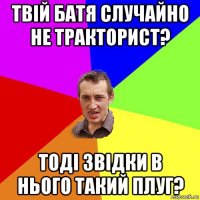 твій батя случайно не тракторист? тоді звідки в нього такий плуг?