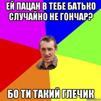 ей пацан в тебе батько случайно не гончар? бо ти такий глечик