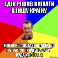 едік рішив виїхати в іншу країну могорич поставив такій що на наступний день забув куда хтів їхати