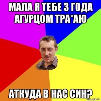 мала я тебе 3 г0да агурц0м тра*аю аткуда в нас син?