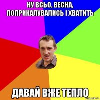 ну всьо, весна, поприкалувались і хватить давай вже тепло