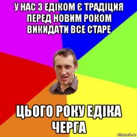 у нас з едіком є традіция перед новим роком викидати все старе цього року едіка черга