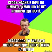 хтось ходив в ночі по кімнаті думав шо то кіт крикнув іди нах*й, оказалось то був батя шукав зарядку ,тепер я живу на вулиці