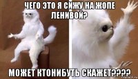 чего это я сижу на жопе ленивой? может ктонибуть скажет????